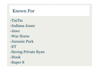 Known For

-TinTin
-Indiana Jones
-Jaws
-War Horse
-Jurassic Park
-ET
-Saving Private Ryan
-Hook
-Super 8
 