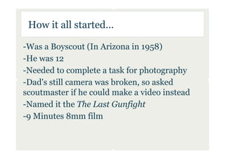 How it all started...

-Was a Boyscout (In Arizona in 1958)
-He was 12
-Needed to complete a task for photography
-Dad's still camera was broken, so asked
scoutmaster if he could make a video instead
-Named it the The Last Gunfight
-9 Minutes 8mm film
 