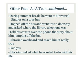 Other Facts As A Teen continued...
-During summer break, he went to Universal
   Studios on a tour bus
-Hopped off the bus and went into a doorway
and asked where the library telephone was
-Told his cousin over the phone the story about
him jumping off the bus
-Librarian overheard and asked him if really
true
-Said yes
-Librarian asked what he wanted to do with his
life
 