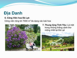 Địa Danh
6. Công Viên hoa Đà Lạt:
Công viên rộng tới 7000 m² đa dạng các loài hoa
7. Thung lũng Tình Yêu: Là một
trong những thắng cảnh thơ
mộng nhất tại Đà Lạt
 
