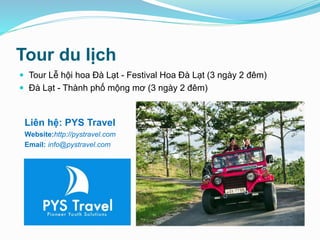 Tour du lịch
 Tour Lễ hội hoa Đà Lạt - Festival Hoa Đà Lạt (3 ngày 2 đêm)
 Đà Lạt - Thành phố mộng mơ (3 ngày 2 đêm)
Liên hệ: PYS Travel
Website:http://pystravel.com
Email: info@pystravel.com
 