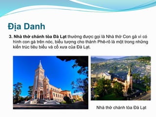 Địa Danh
3. Nhà thờ chánh tòa Đà Lạt thường được gọi là Nhà thờ Con gà vì có
hình con gà trên nóc, biểu tượng cho thánh Phê-rô là một trong những
kiến trúc tiêu biểu và cổ xưa của Đà Lạt.
Nhà thờ chánh tòa Đà Lạt
 