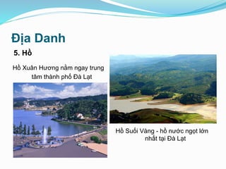 Địa Danh
5. Hồ
Hồ Suối Vàng - hồ nước ngọt lớn
nhất tại Đà Lạt
Hồ Xuân Hương nằm ngay trung
tâm thành phố Đà Lạt
 