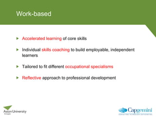 Work-based
Accelerated learning of core skills
Individual skills coaching to build employable, independent
learners
Tailored to fit different occupational specialisms
Reflective approach to professional development
 