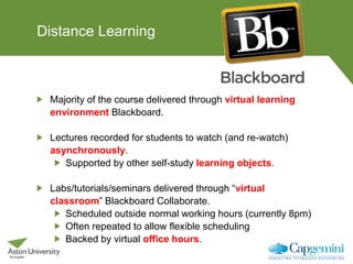 Distance Learning
Majority of the course delivered through virtual learning
environment Blackboard.
Lectures recorded for students to watch (and re-watch)
asynchronously.
Supported by other self-study learning objects.
Labs/tutorials/seminars delivered through “virtual
classroom” Blackboard Collaborate.
Scheduled outside normal working hours (currently 8pm)
Often repeated to allow flexible scheduling
Backed by virtual office hours.
 