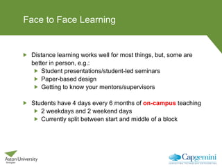 Face to Face Learning
Distance learning works well for most things, but, some are
better in person, e.g.:
Student presentations/student-led seminars
Paper-based design
Getting to know your mentors/supervisors
Students have 4 days every 6 months of on-campus teaching
2 weekdays and 2 weekend days
Currently split between start and middle of a block
 