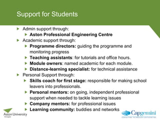 Support for Students
Admin support through:
Aston Professional Engineering Centre
Academic support through:
Programme directors: guiding the programme and
monitoring progress
Teaching assistants: for tutorials and office hours.
Module owners: named academic for each module.
Distance-learning specialist: for technical assistance
Personal Support through:
Skills coach for first stage: responsible for making school
leavers into professionals.
Personal mentors: on going, independent professional
support when needed to tackle learning issues
Company mentors: for professional issues
Learning community: buddies and networks
 