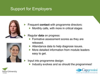 Support for Employers
Frequent contact with programme directors:
Monthly calls, with more in critical stages
Regular data on progress:
Formative assessment scores as they are
released.
Attendance data to help diagnose issues.
More detailed information from module leaders
easy to get.
Input into programme design:
Industry evolves and so should the programmes!
 
