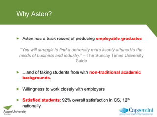 Why Aston?
Aston has a track record of producing employable graduates
“You will struggle to find a university more keenly attuned to the
needs of business and industry.” – The Sunday Times University
Guide
…and of taking students from with non-traditional academic
backgrounds.
Willingness to work closely with employers
Satisfied students: 92% overall satisfaction in CS, 12th
nationally
 