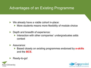 Advantages of an Existing Programme
We already have a viable cohort in-place:
More students means more flexibility of module choice
Depth and breadth of experience:
Interaction with other companies’ undergraduates adds
context
Assurance:
Based closely on existing programmes endorsed by e-skills
and the BCS.
Ready-to-go!
 