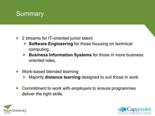 Summary
2 streams for IT-oriented junior talent
Software Engineering for those focusing on technical
computing.
Business Information Systems for those in more business
oriented roles.
Work-based blended learning:
Majority distance learning designed to suit those in work
Commitment to work with employers to ensure programmes
deliver the right skills.
 