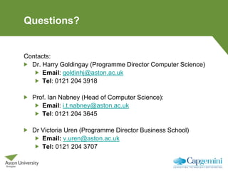 Questions?
Contacts:
Dr. Harry Goldingay (Programme Director Computer Science)
Email: goldinhj@aston.ac.uk
Tel: 0121 204 3918
Prof. Ian Nabney (Head of Computer Science):
Email: i.t.nabney@aston.ac.uk
Tel: 0121 204 3645
Dr Victoria Uren (Programme Director Business School)
Email: v.uren@aston.ac.uk
Tel: 0121 204 3707
 