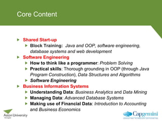 Core Content
Shared Start-up
Block Training: Java and OOP, software engineering,
database systems and web development
Software Engineering
How to think like a programmer: Problem Solving
Practical skills: Thorough grounding in OOP (through Java
Program Construction), Data Structures and Algorithms
Software Engineering
Business Information Systems
Understanding Data: Business Analytics and Data Mining
Managing Data: Advanced Database Systems
Making use of Financial Data: Introduction to Accounting
and Business Economics
 