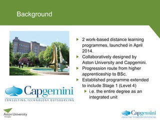 Background
2 work-based distance learning
programmes, launched in April
2014.
Collaboratively designed by
Aston University and Capgemini.
Progression route from higher
apprenticeship to BSc.
Established programme extended
to include Stage 1 (Level 4)
i.e. the entire degree as an
integrated unit
 
