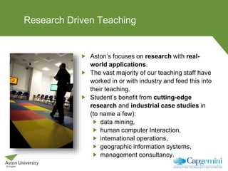 Research Driven Teaching
Aston’s focuses on research with real-
world applications.
The vast majority of our teaching staff have
worked in or with industry and feed this into
their teaching.
Student’s benefit from cutting-edge
research and industrial case studies in
(to name a few):
data mining,
human computer Interaction,
international operations,
geographic information systems,
management consultancy.
 