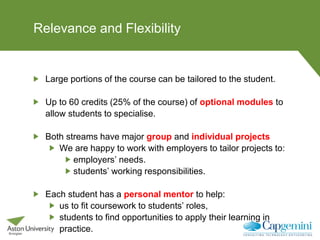 Relevance and Flexibility
Large portions of the course can be tailored to the student.
Up to 60 credits (25% of the course) of optional modules to
allow students to specialise.
Both streams have major group and individual projects
We are happy to work with employers to tailor projects to:
employers’ needs.
students’ working responsibilities.
Each student has a personal mentor to help:
us to fit coursework to students’ roles,
students to find opportunities to apply their learning in
practice.
 