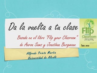Alfredo Prieto Martin
Universidad de Alcalá
Da la vuelta a tu clase
Basada en el libro “Flip your Clasroom”
de Aaron Sams y Jonathan Bergmann
 