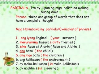 PARIRALA -Ito ay lipon ng mga salita na walang
buong diwa
Phrase- these are group of words that does not
have a complete thought
Mga Halimbawa ng parirala/Examples of phrases
1. ang iyong lingkod ( your servant )
2. maruruming basura ( dirty trashes )
3. sina Rose at Aldrin ( Rose and Aldrin )
4. ang bata ( the child )
5. ang mga bata ( the children )
6. ang kalikasan ( the environment )
7. ay maka-kalikasan ( is maka-kalikasan )
6. ay naglilinis (is cleaning )
 
