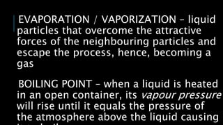 EVAPORATION / VAPORIZATION – liquid
particles that overcome the attractive
forces of the neighbouring particles and
escape the process, hence, becoming a
gas
BOILING POINT – when a liquid is heated
in an open container, its vapour pressure
will rise until it equals the pressure of
the atmosphere above the liquid causing
 