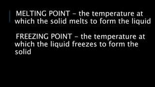 MELTING POINT - the temperature at
which the solid melts to form the liquid
FREEZING POINT - the temperature at
which the liquid freezes to form the
solid
 