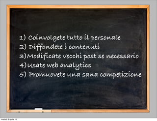 1) Coinvolgete tutto il personale
2) Diffondete i contenuti
3)Modificate vecchi post se necessario
4)Usate web analytics
5) Promuovete una sana competizione
martedì 8 aprile 14
 