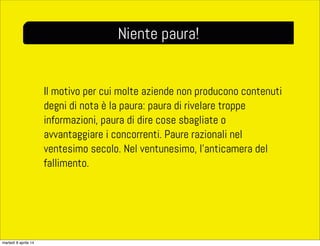Il motivo per cui molte aziende non producono contenuti
degni di nota è la paura: paura di rivelare troppe
informazioni, paura di dire cose sbagliate o
avvantaggiare i concorrenti. Paure razionali nel
ventesimo secolo. Nel ventunesimo, l’anticamera del
fallimento.
Niente paura!
martedì 8 aprile 14
 
