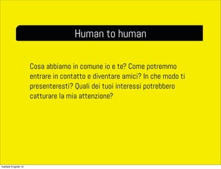 Cosa abbiamo in comune io e te? Come potremmo
entrare in contatto e diventare amici? In che modo ti
presenteresti? Quali dei tuoi interessi potrebbero
catturare la mia attenzione?
Human to human
martedì 8 aprile 14
 