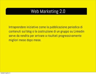 Intraprendere iniziative come la pubblicazione periodica di
contenuti sul blog o la costruzione di un gruppo su Linkedin
serve da rendita per arrivare a risultati progressivamente
migliori mese dopo mese.
Web Marketing 2.0
martedì 8 aprile 14
 