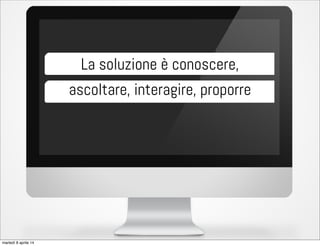 La soluzione è conoscere,
ascoltare, interagire, proporre
martedì 8 aprile 14
 