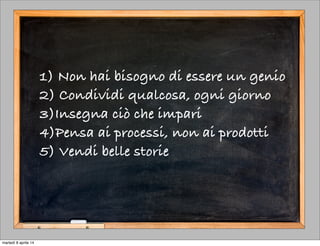 1) Non hai bisogno di essere un genio
2) Condividi qualcosa, ogni giorno
3)Insegna ciò che impari
4)Pensa ai processi, non ai prodotti
5) Vendi belle storie
martedì 8 aprile 14
 