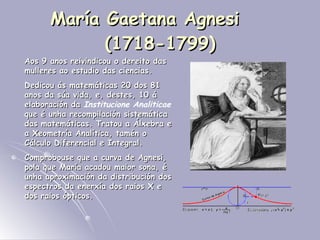 María Gaetana Agnesi  (1718-1799) Aos 9 anos reivindicou o dereito das mulleres ao estudio das ciencias. Dedicou ás matemáticas 20 dos 81 anos da súa vida, e, destes, 10 á elaboración da  Institucione Analiticae  que é unha recompilación sistemática das matemáticas. Tratou a Álxebra e a Xeometría Analítica, tamén o Cálculo Diferencial e Integral. Comprobouse que a curva de Agnesi, pola que María acadou maior sona, é unha aproximación da distribución dos espectros da enerxía dos raios X e dos raios ópticos. 