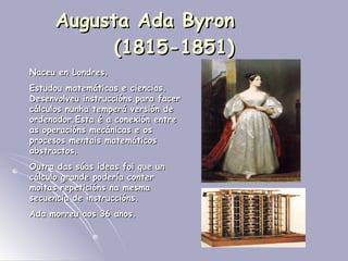 Augusta Ada Byron  (1815-1851) Naceu en Londres.  Estudou matemáticas e ciencias. Desenvolveu instruccións para facer cálculos nunha temperá versión de ordenador.Esta é a conexión entre as operacións mecánicas e os procesos mentais matemáticos abstractos. Outra das súas ideas foi que un cálculo grande podería conter moitas repeticións na mesma secuencia de instruccións. Ada morreu aos 36 anos. 