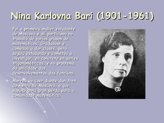 Nina Karlovna Bari (1901-1961) Foi a primeira muller estudante de Moscova e alí participou no traballo de varios grupos de matemáticos. Graduouse e comezou a dar clases, pero seguiu estudando e comezou a investigar, en concreto en series trigonométricas, e no problema da unicidade dos desenvolvementos das funcións.  Morreu ao caer diante dun tren do metro de Moscova, o que supuxo unha gran perda para a comunidade matemática. 