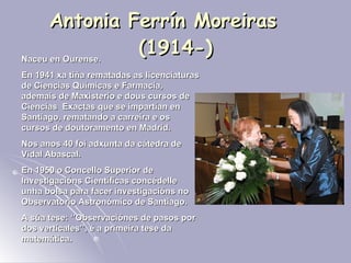Antonia Ferrín Moreiras  (1914-) Naceu en Ourense.  En 1941 xa tiña rematadas as licenciaturas de Ciencias Químicas e Farmacia, ademais de Maxisterio e dous cursos de Ciencias  Exactas que se impartían en Santiago, rematando a carreira e os cursos de doutoramento en Madrid. Nos anos 40 foi adxunta da cátedra de Vidal Abascal.  En 1950 o Concello Superior de Investigacións Científicas concédelle unha bolsa para facer investigacións no Observatorio Astronómico de Santiago.  A súa tese: ‘’Observaciónes de pasos por dos verticales’’, é a primeira tese da matemática. 