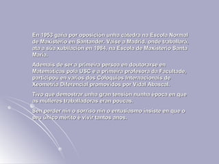 En 1953 gaña por oposición unha cátedra na Escola Normal de Maxisterio en Santander. Vaise a Madrid, onde traballará, ata a súa xubilación en 1984, na Escola de Maxisterio Santa María.  Ademais de ser a primeira persoa en doutorarse en Matemáticas pola USC e a primeira profesora da Facultade, participou en varios dos Coloquios Internacionais de Xeometría Diferencial promovidos por Vidal Abascal. Tivo que demostrar unha gran tensión nunha época en que as mulleres traballadoras eran poucas.  Sen perder nin o sorriso nin o entusiasmo insiste en que o seu único mérito é vivir tantos anos. 