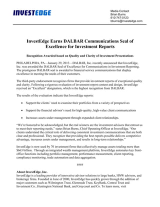 Media Contact
                                                                           Brian Burns
                                                                           610-747-0123
                                                                           bburns@investedge.com




        InvestEdge Earns DALBAR Communications Seal of
                Excellence for Investment Reports
        Recognition Awarded based on Quality and Clarity of Investment Presentations

PHILADELPHIA, PA—January 29, 2013—DALBAR, Inc. recently announced that InvestEdge,
Inc. was awarded the DALBAR Seal of Excellence for Communications in Investment Reporting.
The prestigious DALBAR seal is awarded to financial service communications that display
excellence in meeting the needs of their customers.

The third-party endorsement recognizes firms that provide investment reports of exceptional quality
and clarity. Following a rigorous evaluation of investment report content and design, InvestEdge
received an “Excellent” designation, which is the highest recognition from DALBAR.

The results of the evaluation indicate that InvestEdge reports:

   •   Support the clients’ need to examine their portfolios from a variety of perspectives

   •   Support the financial advisor’s need for high-quality, high-value client communications

   •   Increases assets under management through expanded client relationships.

“We’re honored to be acknowledged, but the real winners are the investment advisors that entrust us
to meet their reporting needs,” states Brian Burns, Chief Operating Officer at InvestEdge. “Our
clients understand the critical role of delivering consistent investment communications that are both
clear and professional. They recognize that providing the best reports possible delivers competitive
advantage, increases assets under management, and results in long-term relationships.”

InvestEdge is now used by 70 investment firms that collectively manage assets totaling more than
$663 billion. Through an integrated wealth management platform, InvestEdge automates key front-
office functions including portfolio management, performance measurement, client reporting,
compliance monitoring, trade automation and data aggregation.

                                                 ####

About InvestEdge, Inc.
InvestEdge is a leading provider of innovative advisor solutions to large banks, HNW advisors, and
brokerage firms. Founded in June of 2000, InvestEdge has quickly grown through the addition of
major customers such as Wilmington Trust, Glenmede Trust, KeyBank, Central Trust and
Investment Co., Huntington National Bank, and Greycourt and Co. To learn more, visit
 