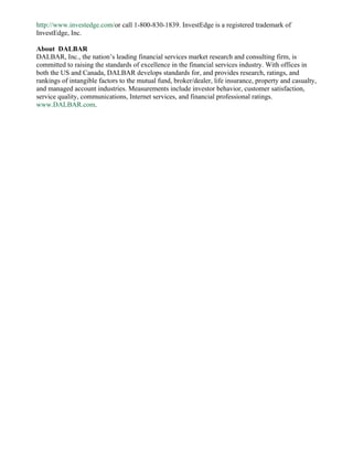 http://www.investedge.com/or call 1-800-830-1839. InvestEdge is a registered trademark of
InvestEdge, Inc.

About DALBAR
DALBAR, Inc., the nation’s leading financial services market research and consulting firm, is
committed to raising the standards of excellence in the financial services industry. With offices in
both the US and Canada, DALBAR develops standards for, and provides research, ratings, and
rankings of intangible factors to the mutual fund, broker/dealer, life insurance, property and casualty,
and managed account industries. Measurements include investor behavior, customer satisfaction,
service quality, communications, Internet services, and financial professional ratings.
www.DALBAR.com.
 