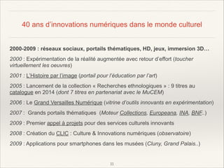40 ans d’innovations numériques dans le monde culturel
2000-2009 : réseaux sociaux, portails thématiques, HD, jeux, immersion 3D…
2000 : Expérimentation de la réalité augmentée avec retour d’effort (toucher
virtuellement les oeuvres)
2001 : L’Histoire par l’image (portail pour l’éducation par l’art)
2005 : Lancement de la collection « Recherches ethnologiques » : 9 titres au
catalogue en 2014 (dont 7 titres en partenariat avec le MuCEM)
2006 : Le Grand Versailles Numérique (vitrine d’outils innovants en expérimentation)
2007 : Grands portails thématiques (Moteur Collections, Europeana, INA, BNF..)
2009 : Premier appel à projets pour des services culturels innovants
2008 : Création du CLIC : Culture & Innovations numériques (observatoire)
2009 : Applications pour smartphones dans les musées (Cluny, Grand Palais..)

!11

 