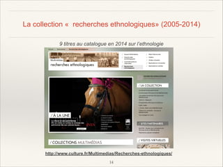 La collection « recherches ethnologiques» (2005-2014)
9 titres au catalogue en 2014 sur l’ethnologie

http://www.culture.fr/Multimedias/Recherches-ethnologiques/
!14

 
