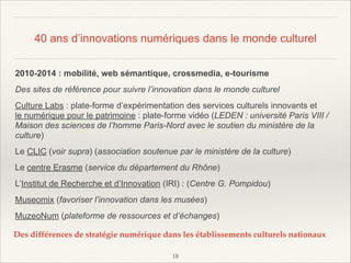 40 ans d’innovations numériques dans le monde culturel
2010-2014 : mobilité, web sémantique, crossmedia, e-tourisme
Des sites de référence pour suivre l’innovation dans le monde culturel
Culture Labs : plate-forme d’expérimentation des services culturels innovants et
le numérique pour le patrimoine : plate-forme vidéo (LEDEN : université Paris VIII /
Maison des sciences de l’homme Paris-Nord avec le soutien du ministère de la
culture)
Le CLIC (voir supra) (association soutenue par le ministère de la culture)
Le centre Erasme (service du département du Rhône)
L’Institut de Recherche et d’Innovation (IRI) : (Centre G. Pompidou)
Museomix (favoriser l’innovation dans les musées)
MuzeoNum (plateforme de ressources et d’échanges)
Des différences de stratégie numérique dans les établissements culturels nationaux
!18

 