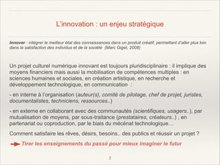 L’innovation : un enjeu stratégique
Innover : intégrer le meilleur état des connaissances dans un produit créatif, permettant d’aller plus loin
dans la satisfaction des individus et de la société (Marc Giget, 2008)

!
Un projet culturel numérique innovant est toujours pluridisciplinaire : il implique des
moyens financiers mais aussi la mobilisation de compétences multiples : en
sciences humaines et sociales, en création artistique, en recherche et
développement technologique, en communication :
- en interne à l’organisation (auteur(s), comité de pilotage, chef de projet, juristes,
documentalistes, techniciens, ressources..)
- en externe en collaborant avec des communautés (scientifiques, usagers..), par
mutualisation de moyens, par sous-traitance (prestataires, créateurs..) , en
partenariat ou coproduction, par le biais du mécénat technologique…
Comment satisfaire les rêves, désirs, besoins.. des publics et réussir un projet ?
Tirer les enseignements du passé pour mieux imaginer le futur
!2

 