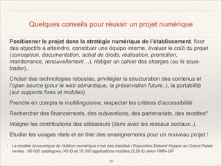 Quelques conseils pour réussir un projet numérique
Positionner le projet dans la stratégie numérique de l’établissement, fixer
des objectifs à atteindre, constituer une équipe interne, évaluer le coût du projet
(conception, documentation, achat de droits, réalisation, promotion,
maintenance, renouvellement…), rédiger un cahier des charges (ou le soustraiter)..
Choisir des technologies robustes, privilégier la structuration des contenus et
l’open source (pour le web sémantique, la préservation future..), la portabilité
(sur supports fixes et mobiles)
Prendre en compte le multilinguisme, respecter les critères d’accessibilité
Rechercher des financements, des subventions, des partenariats, des recettes*
Intégrer les contributions des utilisateurs (liens avec les réseaux sociaux..),
Etudier les usages réels et en tirer des enseignements pour un nouveau projet !
*

Le modèle économique de l’édition numérique n’est pas stabilisé / Exposition Edward Hopper au Grand Palais
ventes : 60 000 catalogues (45 €) et 15 000 applications mobiles (3,59 €) selon RMN-GP
!29

 