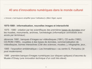 40 ans d’innovations numériques dans le monde culturel
« Innover, c’est toujours simplifier (pour l’utilisateur)» (Marc Giget, supra)

!
1975-1989 : informatisation, nouvelles images et interactivité
1975 - 1980 : création par les scientifiques des premières bases de données pour
les musées, monuments, archives, l’archéologie (informatique centralisée avec
accès par terminaux)
décennie 1980 : banques d’images sur vidéodisques (1981), CD audio (1982),
CD-ROM (1985).. couplées à des bases de données, commercialisation de
vidéodisques, bornes interactives (Cité des sciences, musées..), infographie, jeux..
1985 : l’exposition emblématique « Les Immatériaux » au centre G. Pompidou (le
post modernisme)
1986 : première banque d’images numériques (sur disques optiques) d’oeuvres du
Musée d’Orsay (une innovation technique d’un coût très élevé)

!3

 