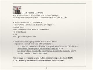 !
!
!
Jean-Pierre Dalbéra!
ex-chef de la mission de la recherche et de la technologie"
du ministère de la culture et de la communication (de 1989 à 2004)"

!
Chercheur associé à la Chaire ITEN "
« Innovation, Transmission, Edition Numériques »"
Maison Suger"
Fondation Maison des Sciences de l’Homme"
16-18 rue Suger"
Paris "
mel : jpsdalbera@gmail.com"

!
- références bibliographiques avec citations de l’auteur"
- exposés de l’auteur cités dans cette conférence :"
"
Le renouveau des musées, la place prise par le numérique, 1977-2013 (2013)"
"
Innovations numériques et institutions culturelles (2011)"
"
Dix ans d’édition multimédia au service de la recherche culturelle (2007)"
"
Réalité virtuelle et patrimoine (2006)"

!
Un ouvrage de référence et une plateforme multi-supports (chaire ITEN)!
« 100 Notions pour le crossmedia » (Ghislaine Azémard) 2013!

!
!30

 