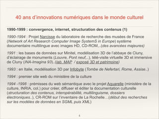 40 ans d’innovations numériques dans le monde culturel
1990-1999 : convergence, internet, structuration des contenus (1)
1990-1994 : Projet Narcisse du laboratoire de recherche des musées de France
(Network of Art Research Computer Image SystemS in Europe) système
documentaire multilingue avec images HD, CD-ROM,..(des avancées majeures)
1991 : les bases de données sur Minitel, modélisation 3D de l’abbaye de Cluny,
d’éclairage de monuments (Louvre, Pont neuf,..), télé-visite virtuelle 3D et immersive
de Cluny (INA-Imagina 93)..(lab. MAP / exposé 3D et patrimoine)
1993 : en Italie, modélisation 3D par Infobyte (Tombe de Nefertari, Rome, Assise..)
1994 : premier site web du ministère de la culture
1994 -1998 : prémisses du web sémantique avec le projet Aquarelle (ministère de la
culture, INRIA, col.) pour créer, diffuser et éditer la documentation culturelle
(structuration des contenus, interopérabilité, multilinguisme, dossiers
électroniques..), CR-ROM sur l’inventaire de La Rochelle…(début des recherches
sur les modèles de données en SGML puis XML)

!
!4

 