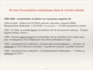 40 ans d’innovations numériques dans le monde culturel
1990-1999 : numérisation et édition sur nouveaux supports (2)
1994 et après : Edition de CD-ROM culturels, éducatifs, ludiques (RMN,
Montparnasse Multimédia..) CD-ROM « Le Louvre » : 70.000 exemplaires vendus
1995 : En Italie, la société Altair4 (simulations 3D de monuments antiques : Pompei,
Egypte antique, Rome..)
1996 : Premier appel à projet de numérisation par le ministère de la culture avec
pour conséquence une multiplication des offres éditoriales en ligne
1996 : Lancement de la collection « Grands sites archéologiques » : 22 titres au
catalogue en 2014 (les plus consultés : la grotte de Lascaux, la grotte Chauvet)
1999 : Lancement de la collection « Commémorations Nationales » : 17 titres au
catalogue en 2014

!
!
!6

 