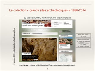La collection « grands sites archéologiques » 1996-2014

voir exposé 2007 : http://adalbera.free.fr/pompidou/

22 titres en 2014, nombreux prix internationaux

2.100.000 visites
en 2013
Les plus consultés
-la grotte de Lascaux
(1.200.000 visites
en 2013)
-la grotte Chauvet

http://www.culture.fr/Multimedias/Grands-sites-archeologiques/
!7

 