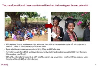 The transformation of these countries will feed on their untapped human potential




 • Africa’s labor force is rapidly expanding with more than 40% of the population below 15. It is projected to
   reach 1,1 billion in 2040 overtaking China and India
 • Basic adult literacy rates are currently 64% for Africa and 80% for Asia
 • 1,2 million people from BRIC and beyond are currently studying abroad compared to 5000 from Denmark
   (Kenya alone has 10,000)
 • 66% of the international students at MIT- on of the world’s top universities – are from Africa, Asia and Latin
   America while only 20% are from Europe


                                                                                                                    7
 