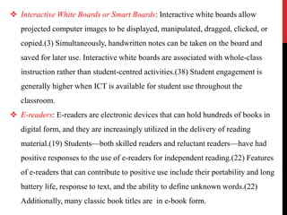  Interactive White Boards or Smart Boards: Interactive white boards allow
projected computer images to be displayed, manipulated, dragged, clicked, or
copied.(3) Simultaneously, handwritten notes can be taken on the board and
saved for later use. Interactive white boards are associated with whole-class
instruction rather than student-centred activities.(38) Student engagement is
generally higher when ICT is available for student use throughout the
classroom.
 E-readers: E-readers are electronic devices that can hold hundreds of books in
digital form, and they are increasingly utilized in the delivery of reading
material.(19) Students—both skilled readers and reluctant readers—have had
positive responses to the use of e-readers for independent reading.(22) Features
of e-readers that can contribute to positive use include their portability and long
battery life, response to text, and the ability to define unknown words.(22)
Additionally, many classic book titles are in e-book form.
 