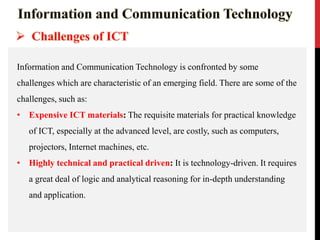 Information and Communication Technology is confronted by some
challenges which are characteristic of an emerging field. There are some of the
challenges, such as:
• Expensive ICT materials: The requisite materials for practical knowledge
of ICT, especially at the advanced level, are costly, such as computers,
projectors, Internet machines, etc.
• Highly technical and practical driven: It is technology-driven. It requires
a great deal of logic and analytical reasoning for in-depth understanding
and application.
 